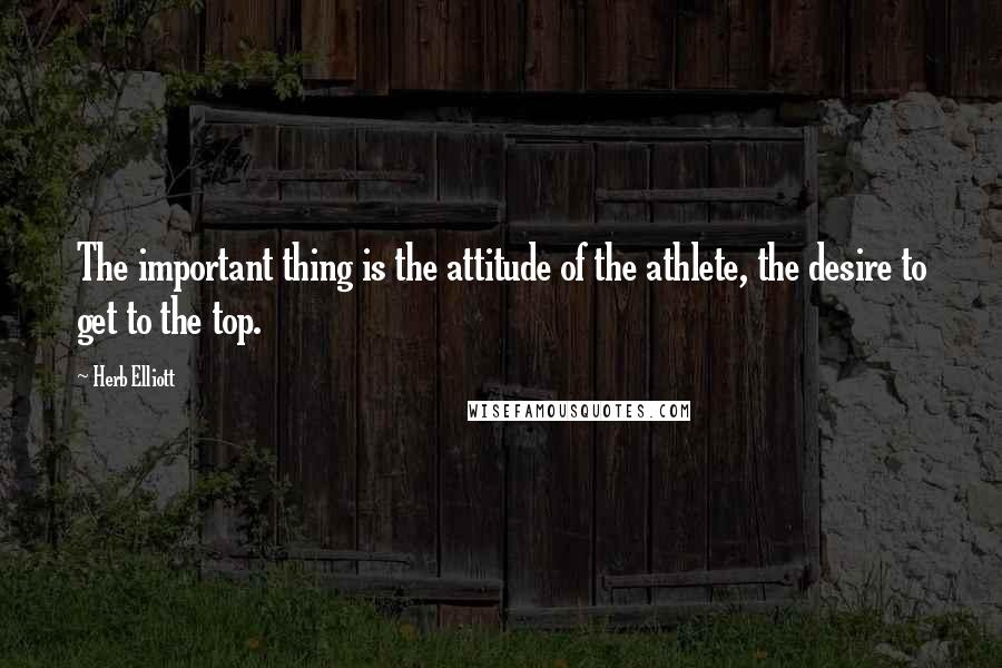 Herb Elliott Quotes: The important thing is the attitude of the athlete, the desire to get to the top.