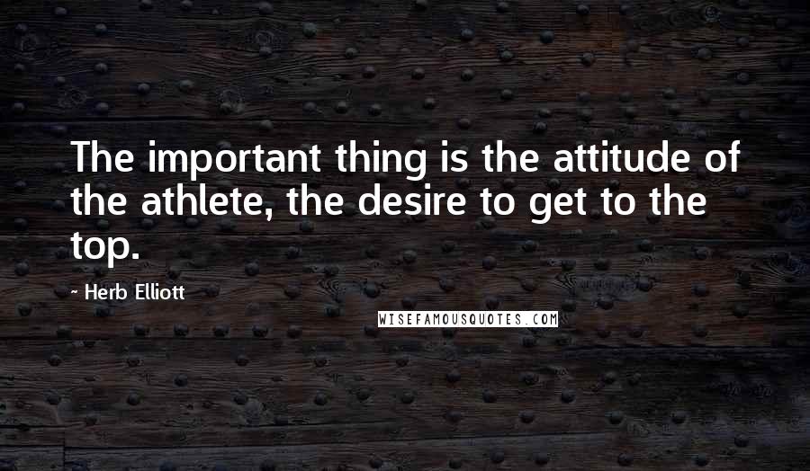 Herb Elliott Quotes: The important thing is the attitude of the athlete, the desire to get to the top.