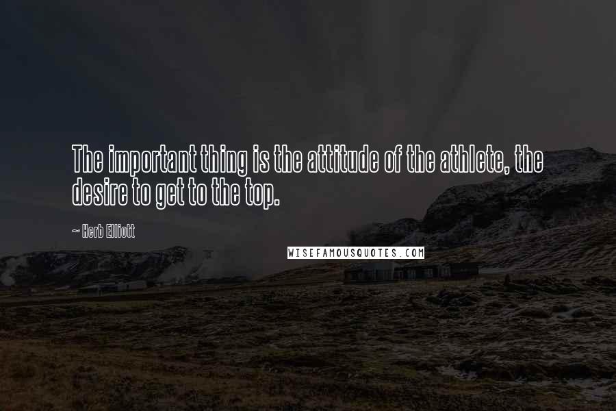 Herb Elliott Quotes: The important thing is the attitude of the athlete, the desire to get to the top.