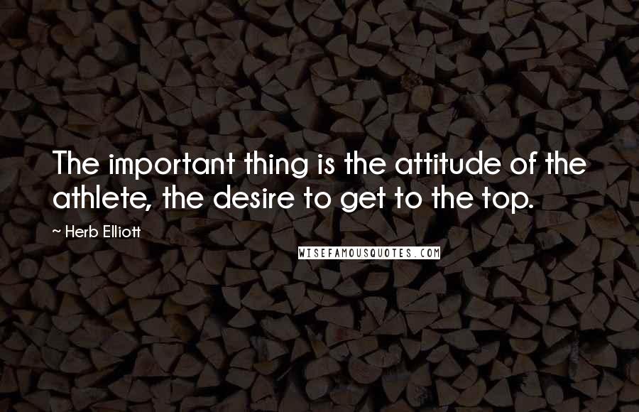 Herb Elliott Quotes: The important thing is the attitude of the athlete, the desire to get to the top.