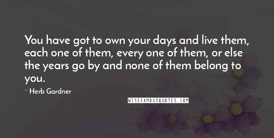 Herb Gardner Quotes: You have got to own your days and live them, each one of them, every one of them, or else the years go by and none of them belong to you.