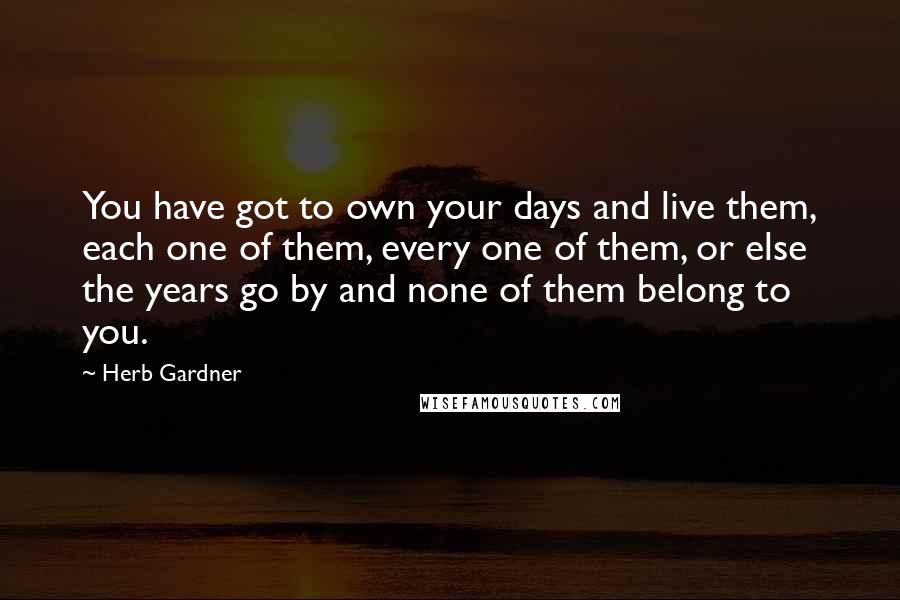 Herb Gardner Quotes: You have got to own your days and live them, each one of them, every one of them, or else the years go by and none of them belong to you.