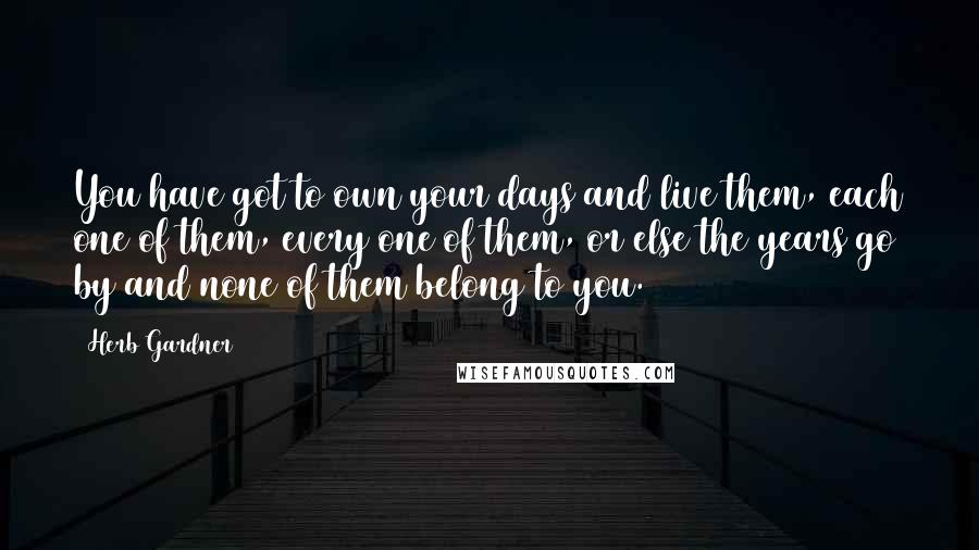 Herb Gardner Quotes: You have got to own your days and live them, each one of them, every one of them, or else the years go by and none of them belong to you.