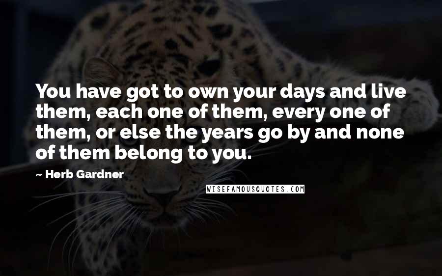 Herb Gardner Quotes: You have got to own your days and live them, each one of them, every one of them, or else the years go by and none of them belong to you.
