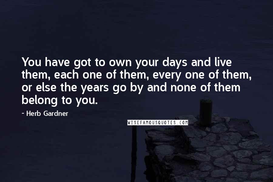 Herb Gardner Quotes: You have got to own your days and live them, each one of them, every one of them, or else the years go by and none of them belong to you.