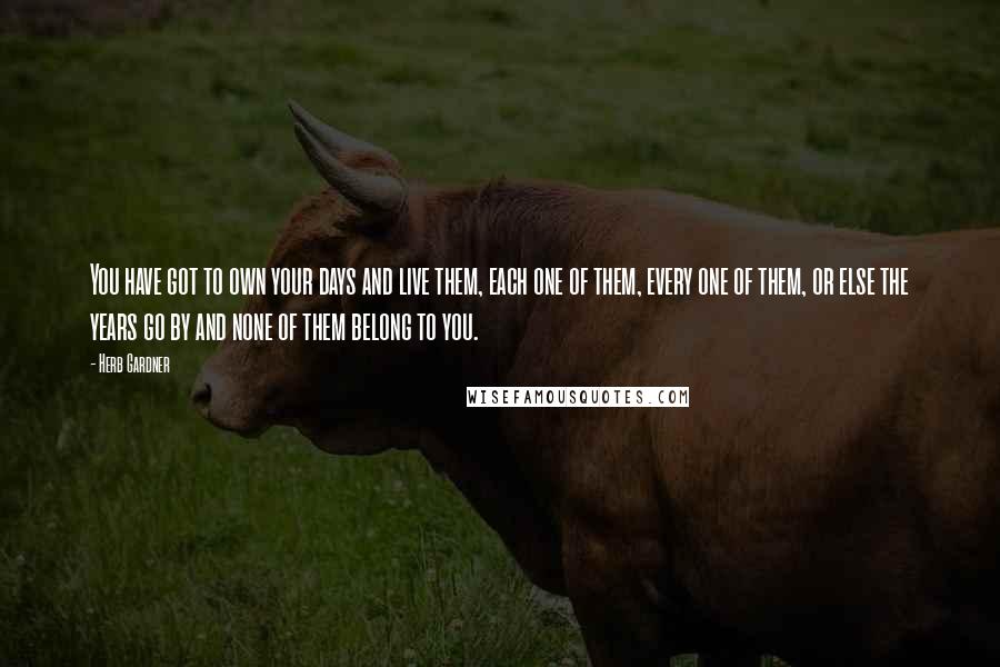 Herb Gardner Quotes: You have got to own your days and live them, each one of them, every one of them, or else the years go by and none of them belong to you.