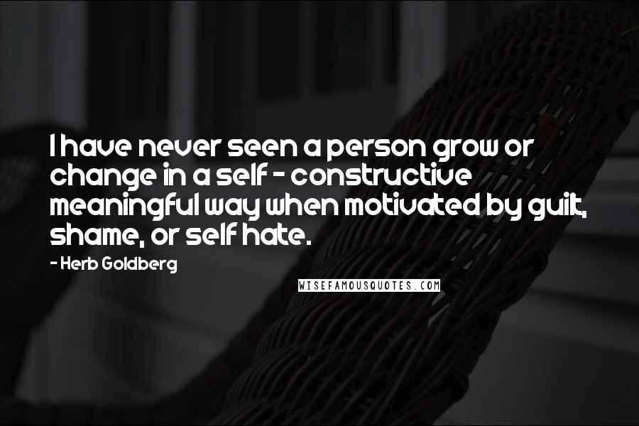 Herb Goldberg Quotes: I have never seen a person grow or change in a self - constructive meaningful way when motivated by guilt, shame, or self hate.