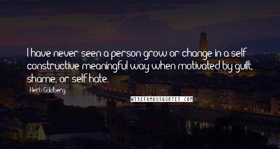 Herb Goldberg Quotes: I have never seen a person grow or change in a self - constructive meaningful way when motivated by guilt, shame, or self hate.