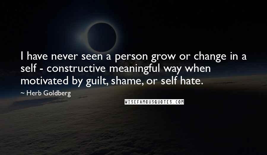 Herb Goldberg Quotes: I have never seen a person grow or change in a self - constructive meaningful way when motivated by guilt, shame, or self hate.