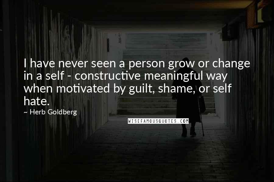 Herb Goldberg Quotes: I have never seen a person grow or change in a self - constructive meaningful way when motivated by guilt, shame, or self hate.