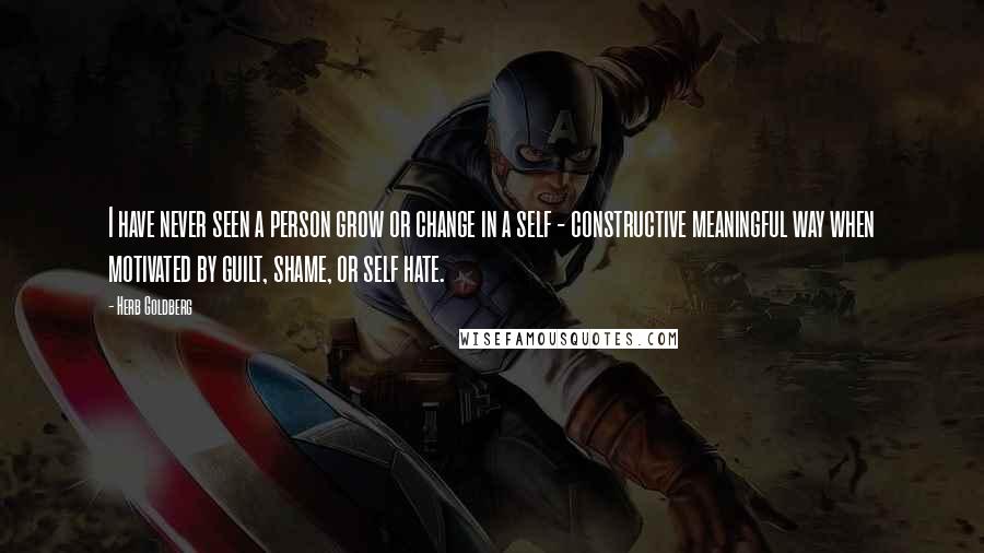 Herb Goldberg Quotes: I have never seen a person grow or change in a self - constructive meaningful way when motivated by guilt, shame, or self hate.