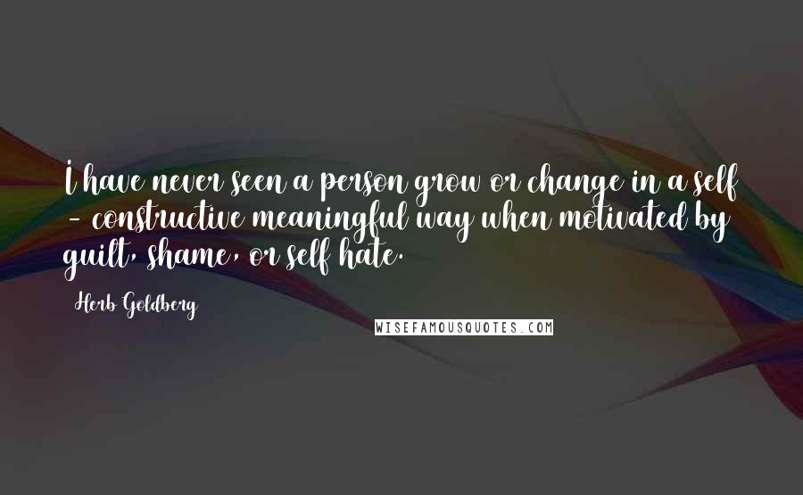 Herb Goldberg Quotes: I have never seen a person grow or change in a self - constructive meaningful way when motivated by guilt, shame, or self hate.