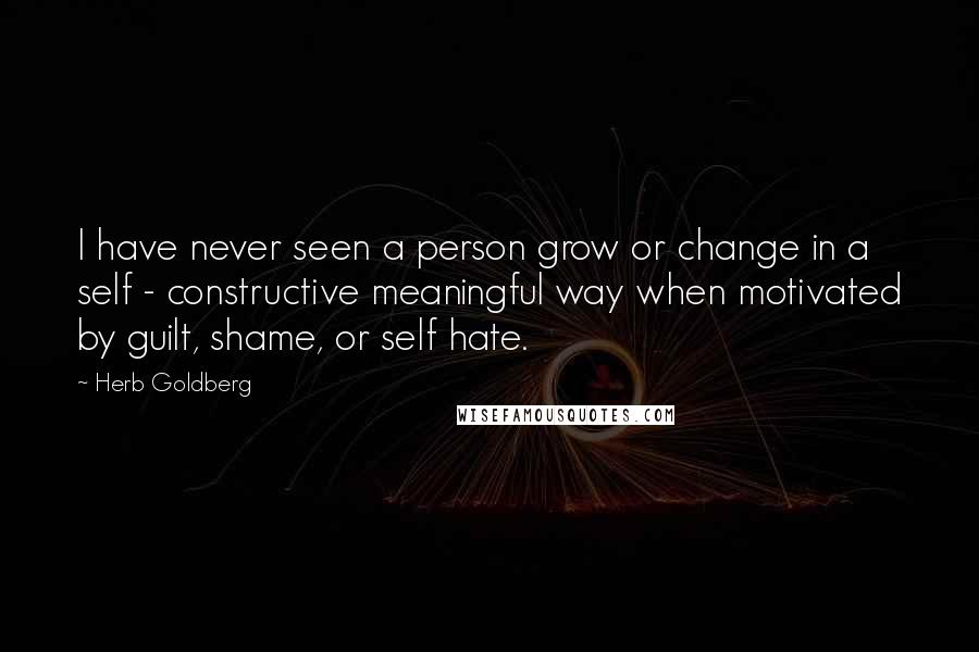 Herb Goldberg Quotes: I have never seen a person grow or change in a self - constructive meaningful way when motivated by guilt, shame, or self hate.