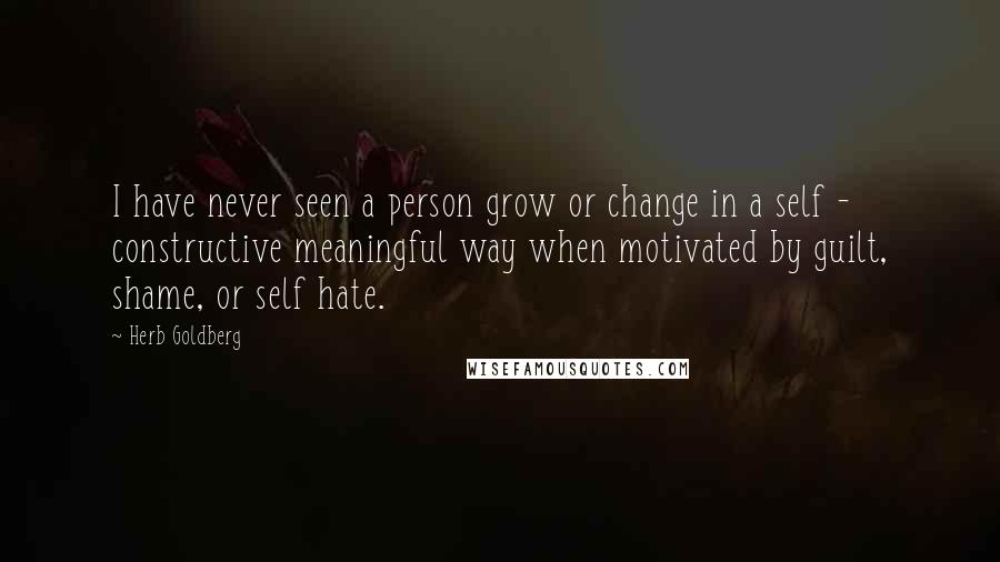 Herb Goldberg Quotes: I have never seen a person grow or change in a self - constructive meaningful way when motivated by guilt, shame, or self hate.