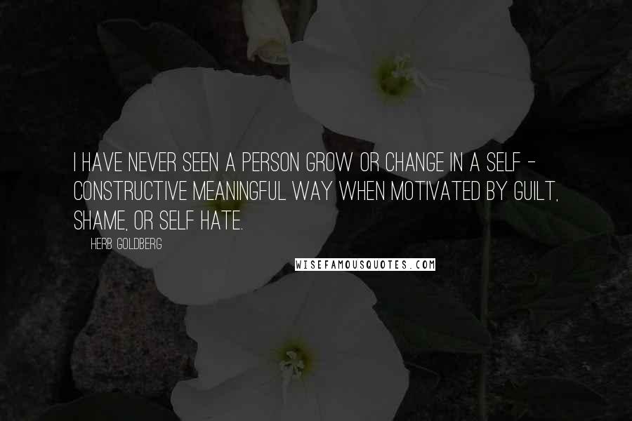 Herb Goldberg Quotes: I have never seen a person grow or change in a self - constructive meaningful way when motivated by guilt, shame, or self hate.