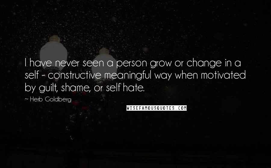 Herb Goldberg Quotes: I have never seen a person grow or change in a self - constructive meaningful way when motivated by guilt, shame, or self hate.