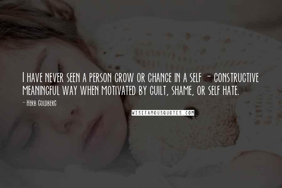 Herb Goldberg Quotes: I have never seen a person grow or change in a self - constructive meaningful way when motivated by guilt, shame, or self hate.