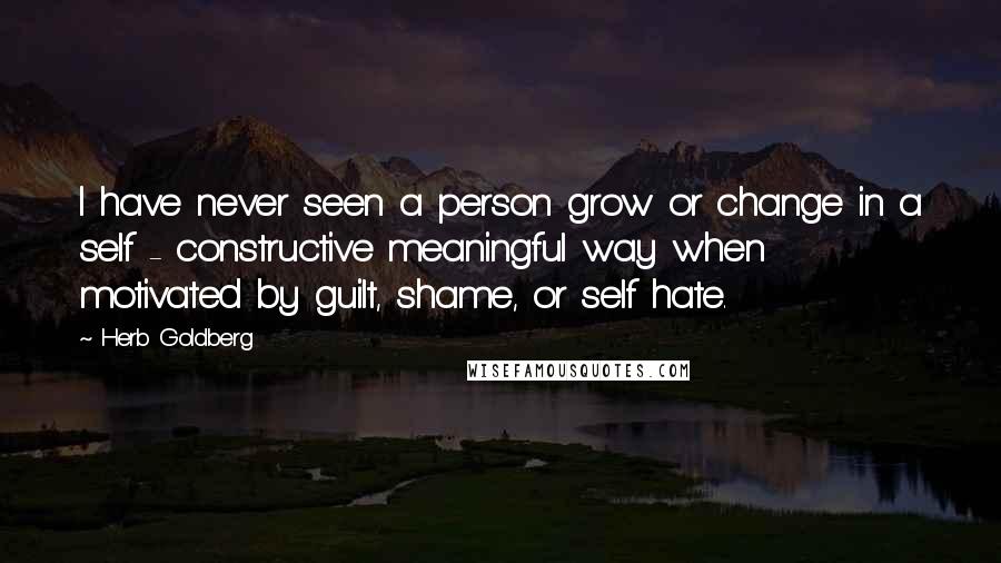 Herb Goldberg Quotes: I have never seen a person grow or change in a self - constructive meaningful way when motivated by guilt, shame, or self hate.