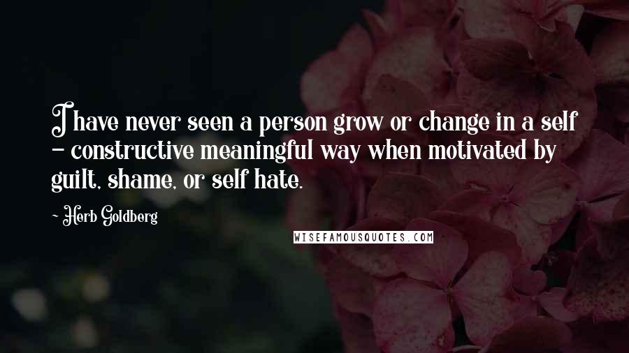 Herb Goldberg Quotes: I have never seen a person grow or change in a self - constructive meaningful way when motivated by guilt, shame, or self hate.