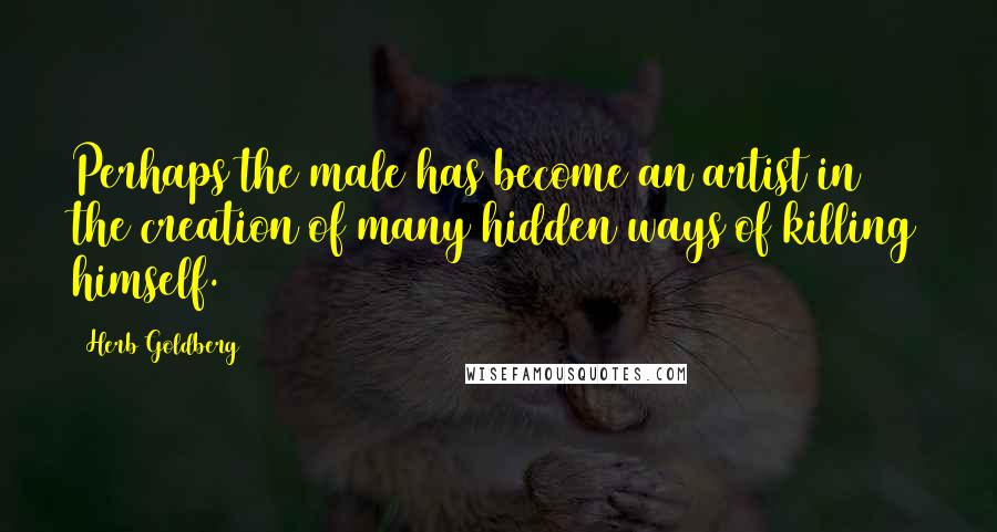 Herb Goldberg Quotes: Perhaps the male has become an artist in the creation of many hidden ways of killing himself.