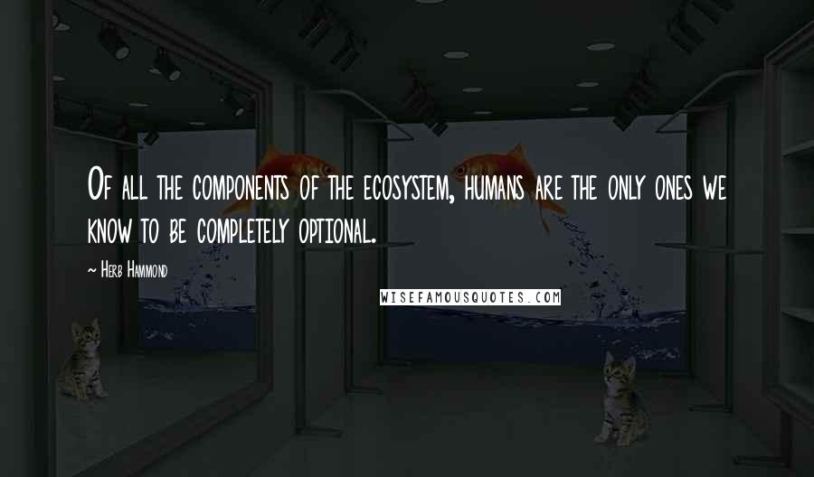 Herb Hammond Quotes: Of all the components of the ecosystem, humans are the only ones we know to be completely optional.