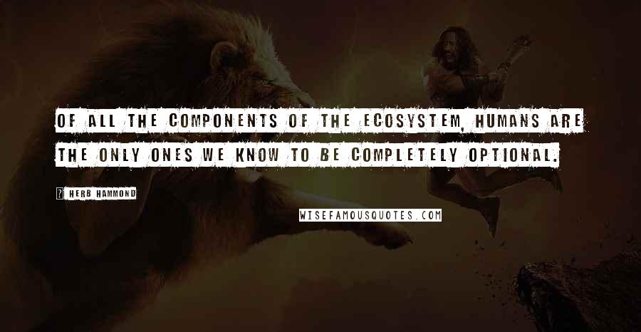 Herb Hammond Quotes: Of all the components of the ecosystem, humans are the only ones we know to be completely optional.