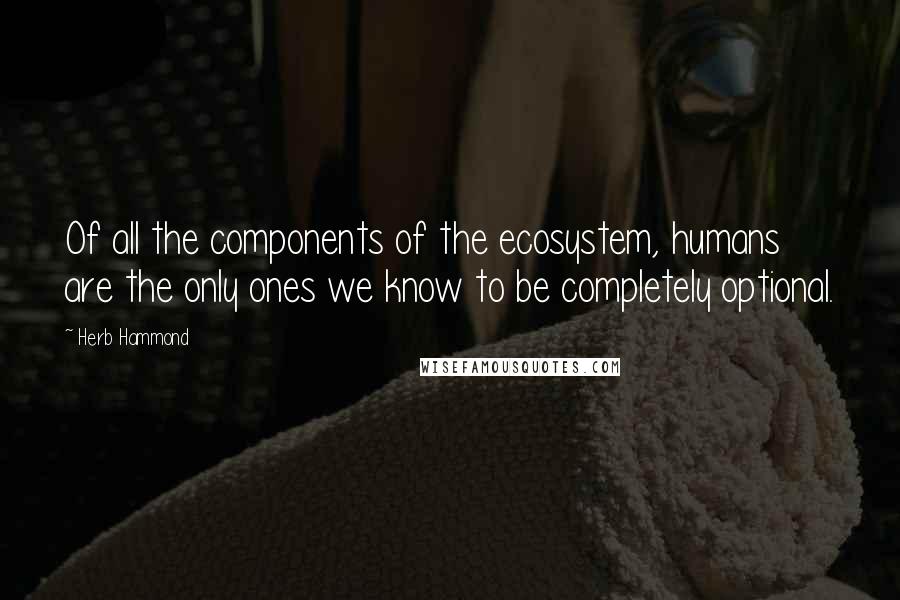 Herb Hammond Quotes: Of all the components of the ecosystem, humans are the only ones we know to be completely optional.