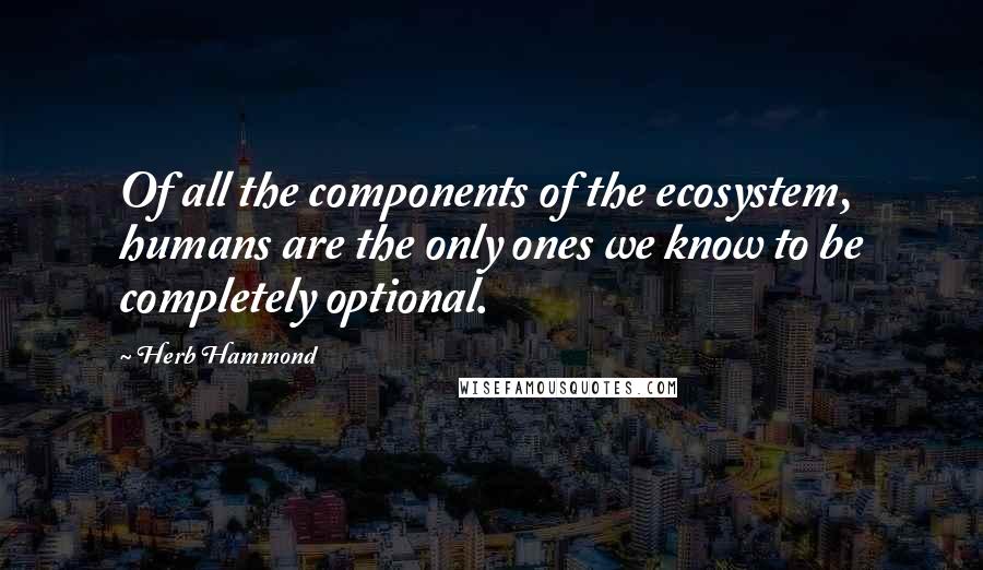 Herb Hammond Quotes: Of all the components of the ecosystem, humans are the only ones we know to be completely optional.