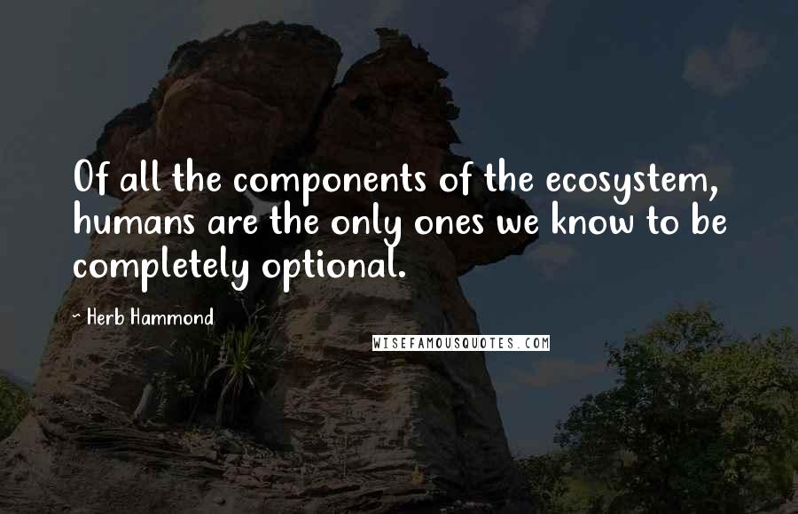 Herb Hammond Quotes: Of all the components of the ecosystem, humans are the only ones we know to be completely optional.