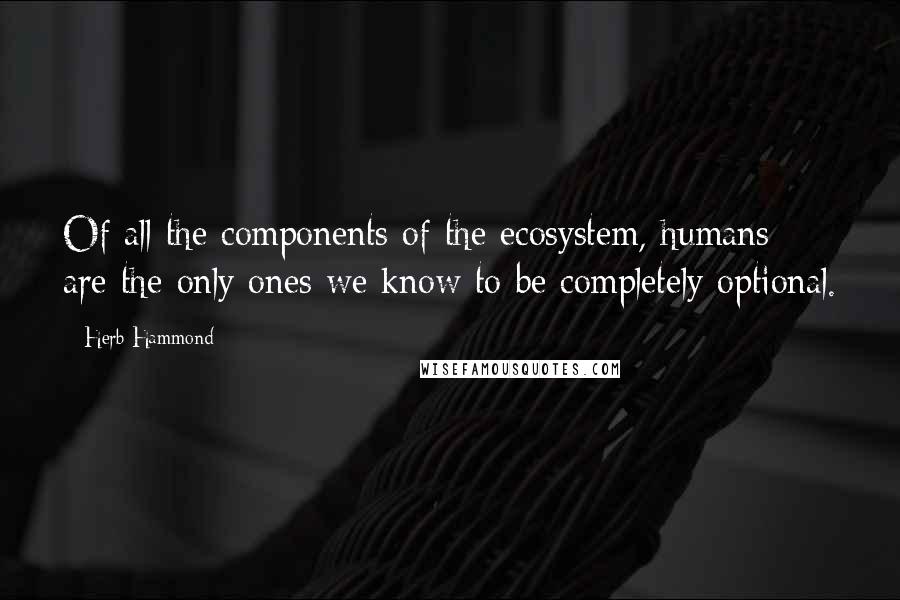 Herb Hammond Quotes: Of all the components of the ecosystem, humans are the only ones we know to be completely optional.