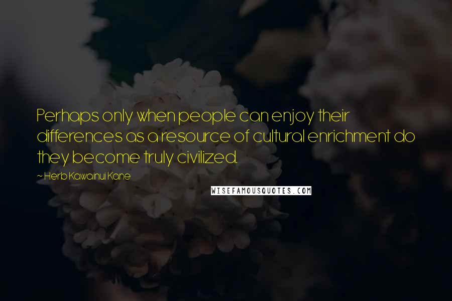 Herb Kawainui Kane Quotes: Perhaps only when people can enjoy their differences as a resource of cultural enrichment do they become truly civilized.