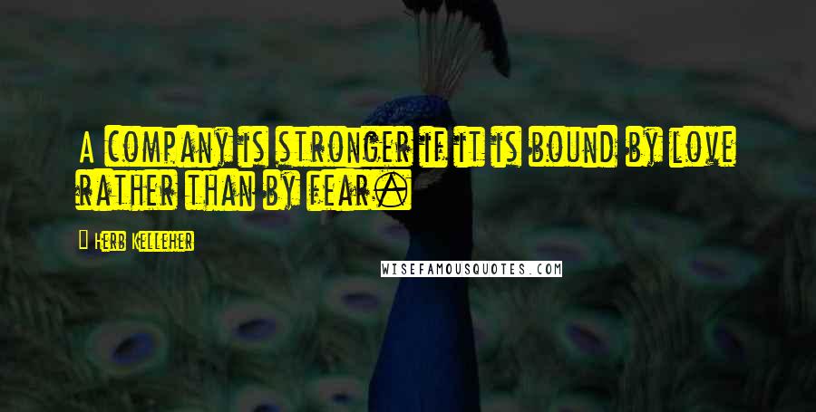 Herb Kelleher Quotes: A company is stronger if it is bound by love rather than by fear.