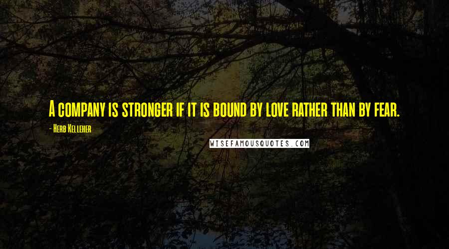 Herb Kelleher Quotes: A company is stronger if it is bound by love rather than by fear.