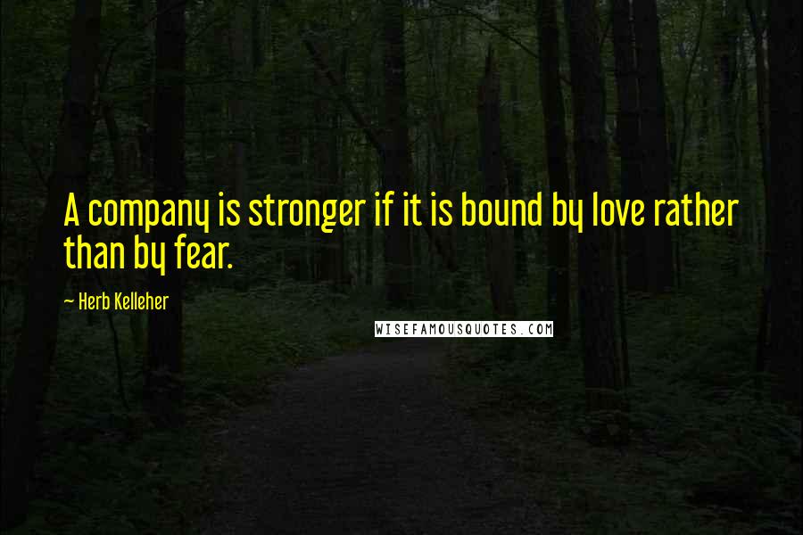 Herb Kelleher Quotes: A company is stronger if it is bound by love rather than by fear.