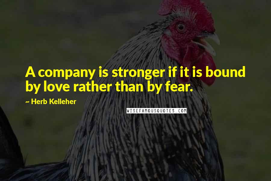 Herb Kelleher Quotes: A company is stronger if it is bound by love rather than by fear.