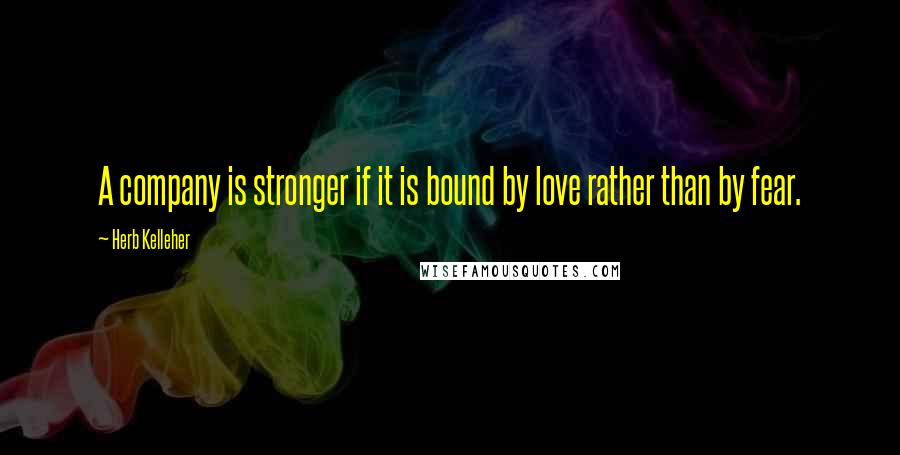 Herb Kelleher Quotes: A company is stronger if it is bound by love rather than by fear.