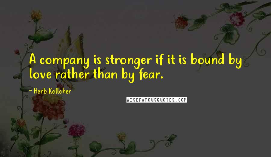 Herb Kelleher Quotes: A company is stronger if it is bound by love rather than by fear.