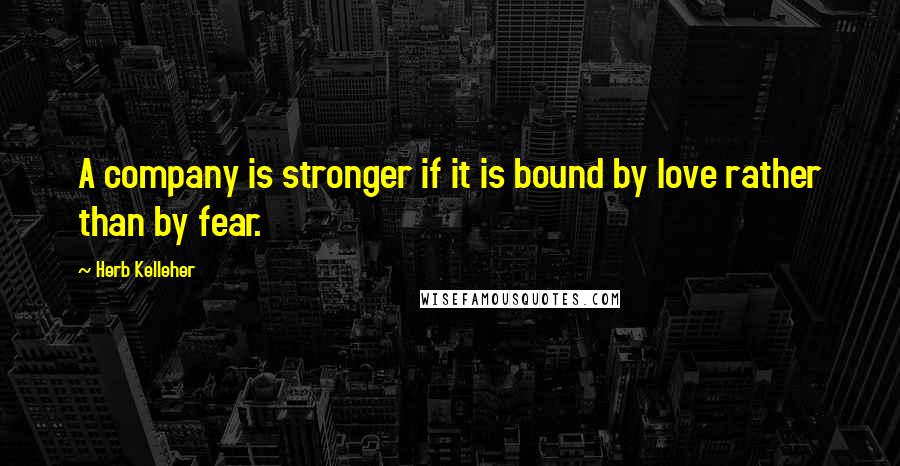 Herb Kelleher Quotes: A company is stronger if it is bound by love rather than by fear.