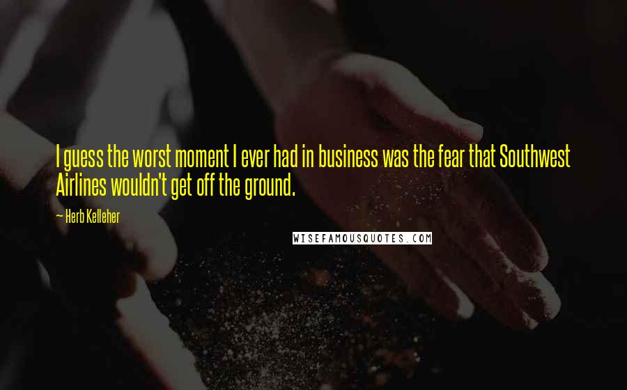 Herb Kelleher Quotes: I guess the worst moment I ever had in business was the fear that Southwest Airlines wouldn't get off the ground.