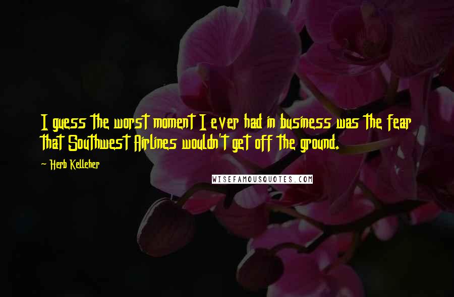 Herb Kelleher Quotes: I guess the worst moment I ever had in business was the fear that Southwest Airlines wouldn't get off the ground.