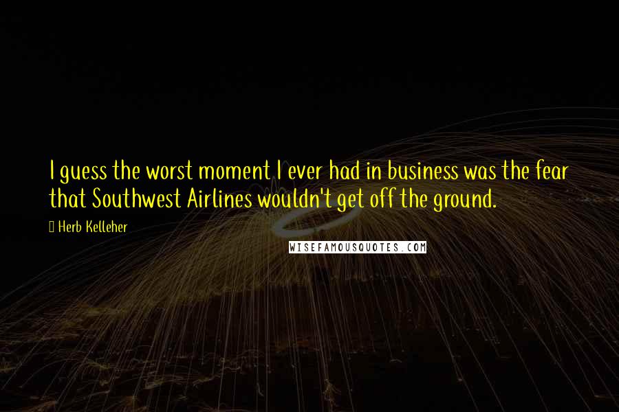 Herb Kelleher Quotes: I guess the worst moment I ever had in business was the fear that Southwest Airlines wouldn't get off the ground.