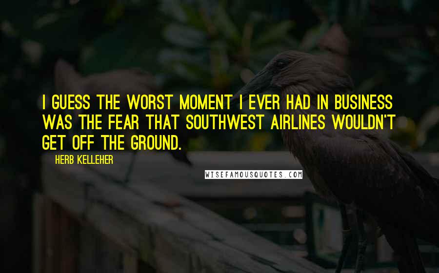 Herb Kelleher Quotes: I guess the worst moment I ever had in business was the fear that Southwest Airlines wouldn't get off the ground.