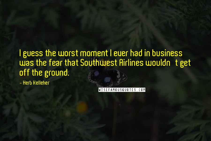 Herb Kelleher Quotes: I guess the worst moment I ever had in business was the fear that Southwest Airlines wouldn't get off the ground.