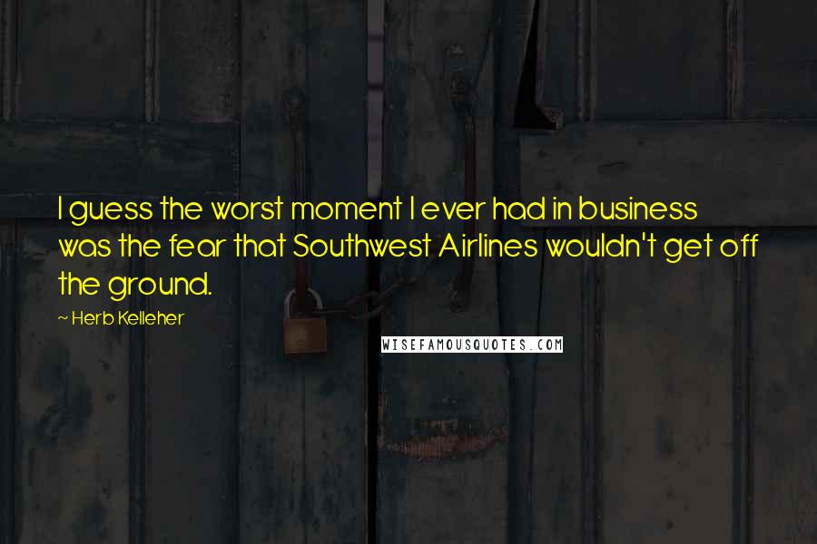 Herb Kelleher Quotes: I guess the worst moment I ever had in business was the fear that Southwest Airlines wouldn't get off the ground.