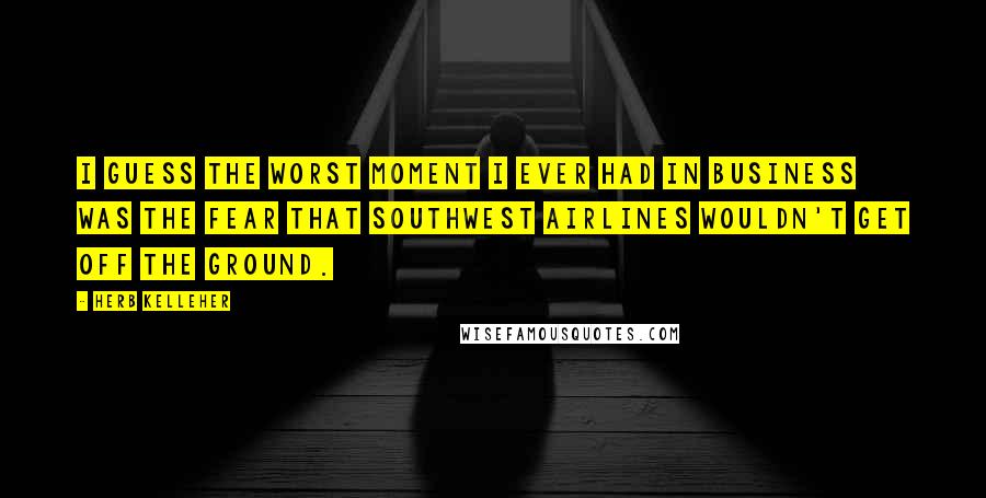 Herb Kelleher Quotes: I guess the worst moment I ever had in business was the fear that Southwest Airlines wouldn't get off the ground.