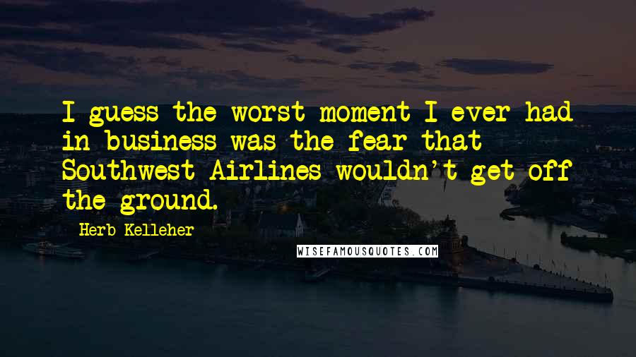 Herb Kelleher Quotes: I guess the worst moment I ever had in business was the fear that Southwest Airlines wouldn't get off the ground.