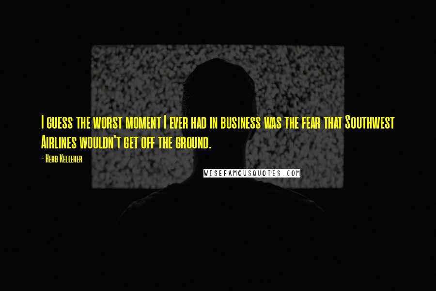 Herb Kelleher Quotes: I guess the worst moment I ever had in business was the fear that Southwest Airlines wouldn't get off the ground.