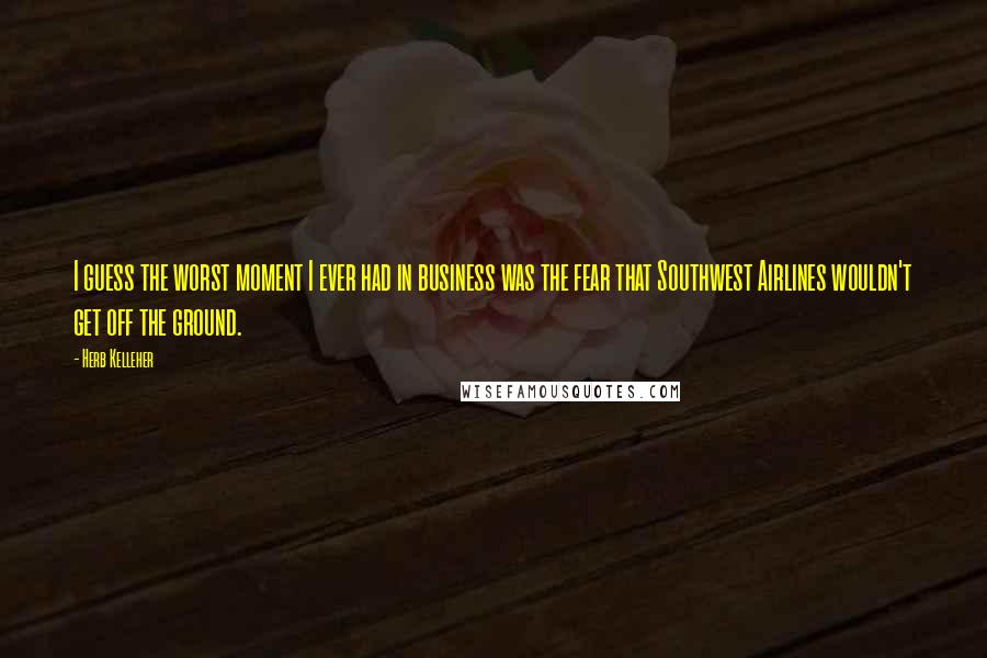 Herb Kelleher Quotes: I guess the worst moment I ever had in business was the fear that Southwest Airlines wouldn't get off the ground.