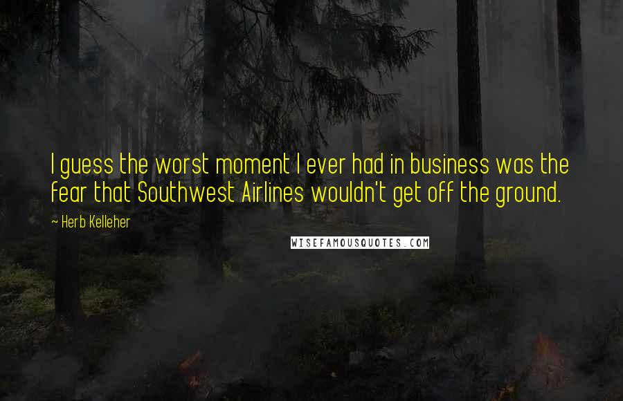 Herb Kelleher Quotes: I guess the worst moment I ever had in business was the fear that Southwest Airlines wouldn't get off the ground.