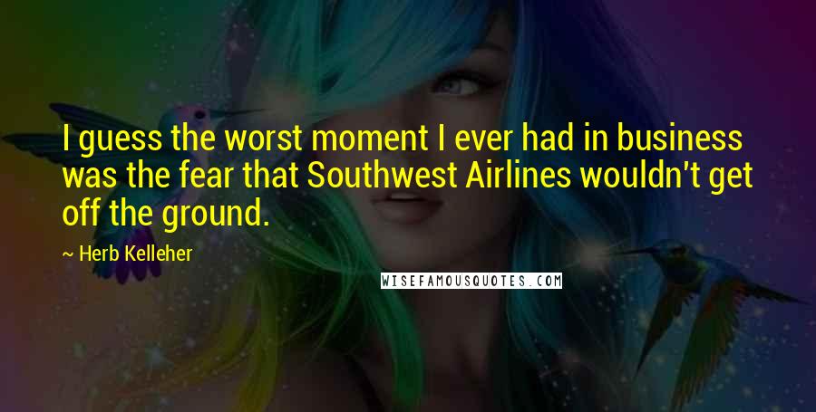 Herb Kelleher Quotes: I guess the worst moment I ever had in business was the fear that Southwest Airlines wouldn't get off the ground.